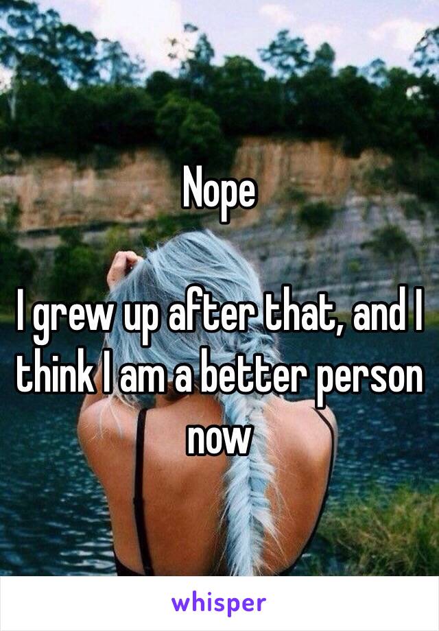 Nope

I grew up after that, and I think I am a better person now