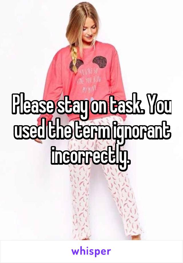 Please stay on task. You used the term ignorant incorrectly. 