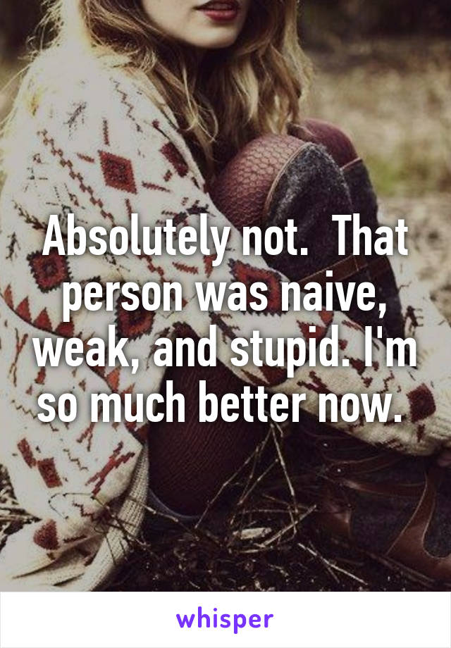 Absolutely not.  That person was naive, weak, and stupid. I'm so much better now. 