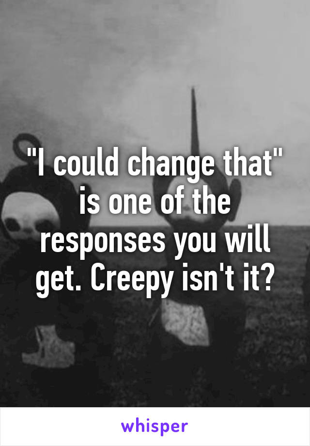 "I could change that" is one of the responses you will get. Creepy isn't it?