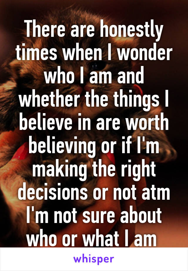 There are honestly times when I wonder who I am and whether the things I believe in are worth believing or if I'm making the right decisions or not atm I'm not sure about who or what I am 