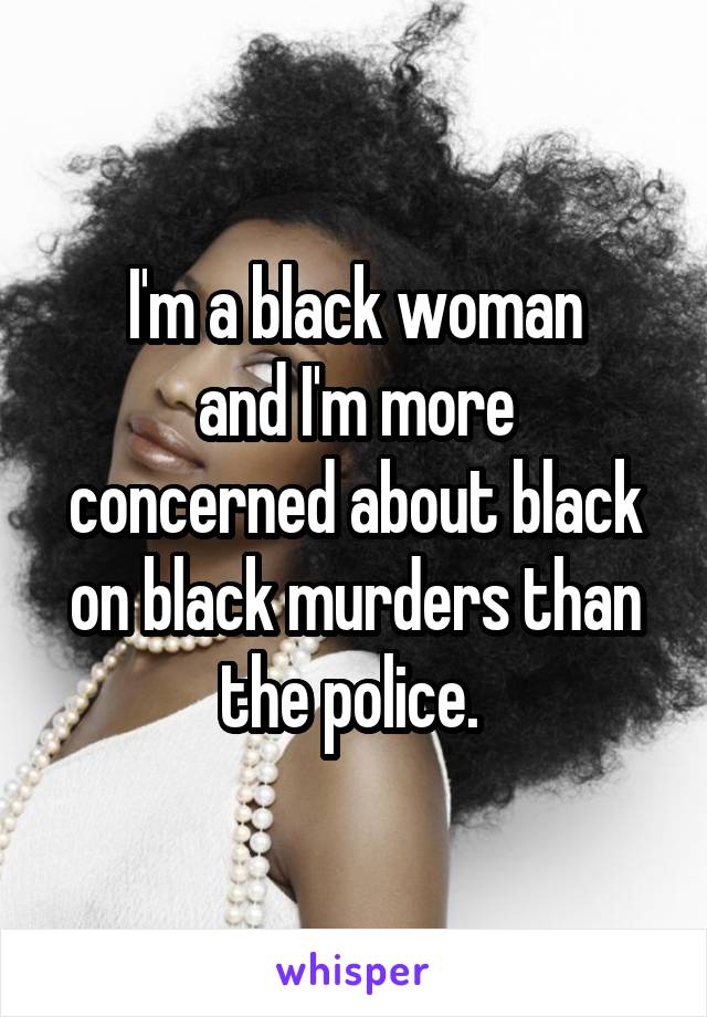 I'm a black woman
and I'm more concerned about black on black murders than the police. 