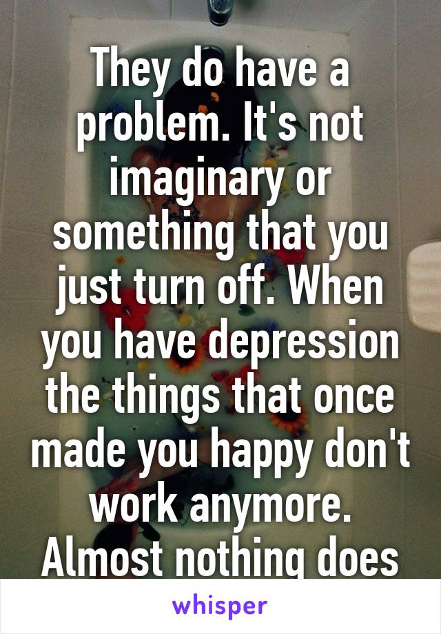 They do have a problem. It's not imaginary or something that you just turn off. When you have depression the things that once made you happy don't work anymore. Almost nothing does