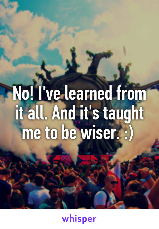 No! I've learned from it all. And it's taught me to be wiser. :) 