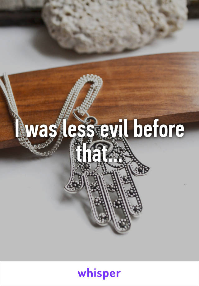 I was less evil before that...