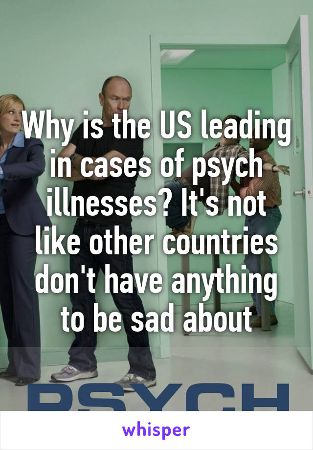 Why is the US leading in cases of psych illnesses? It's not like other countries don't have anything to be sad about