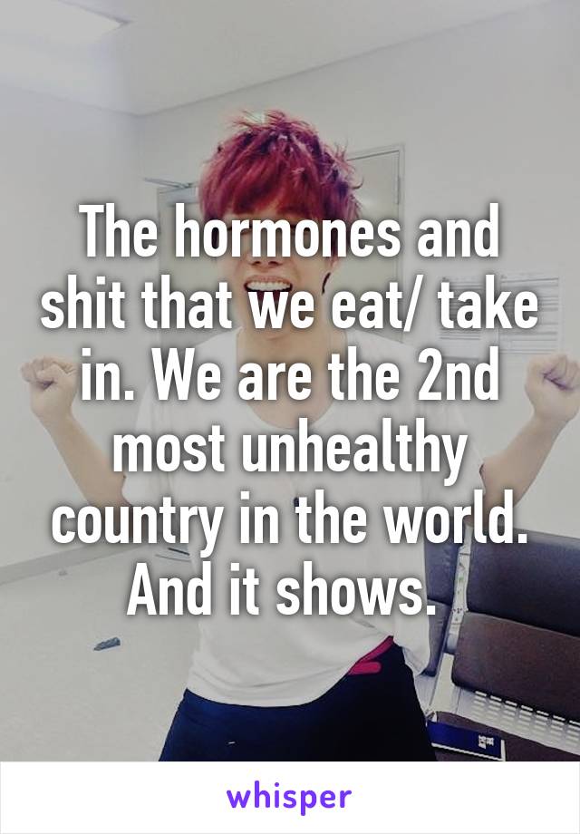 The hormones and shit that we eat/ take in. We are the 2nd most unhealthy country in the world. And it shows. 