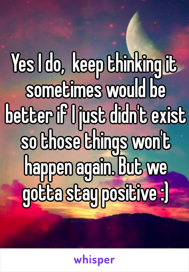 Yes I do,  keep thinking it sometimes would be better if I just didn't exist so those things won't happen again. But we gotta stay positive :)