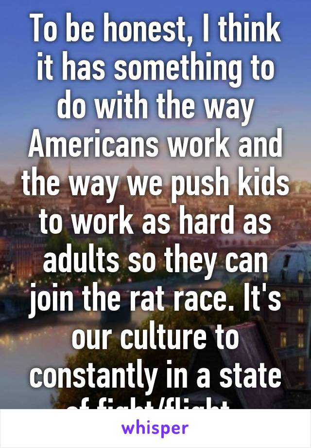 To be honest, I think it has something to do with the way Americans work and the way we push kids to work as hard as adults so they can join the rat race. It's our culture to constantly in a state of fight/flight. 