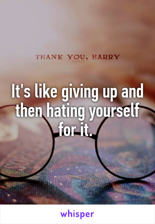 It's like giving up and then hating yourself for it. 