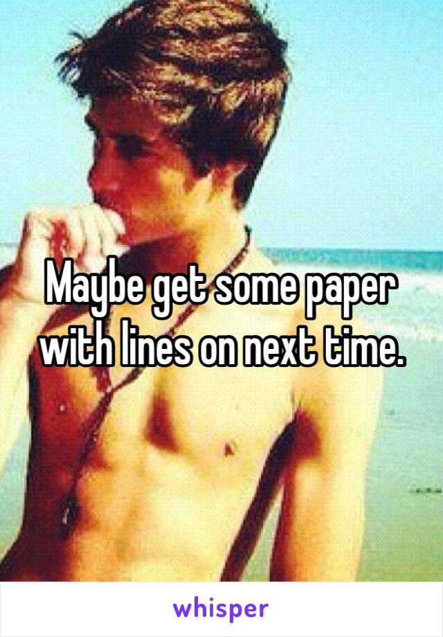 Maybe get some paper with lines on next time.