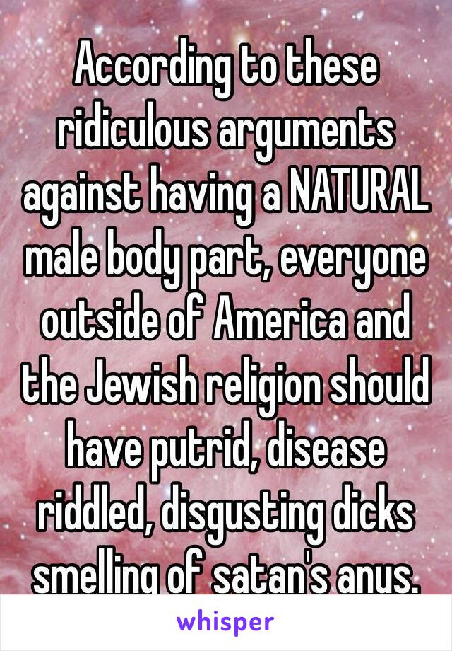 According to these ridiculous arguments against having a NATURAL male body part, everyone outside of America and the Jewish religion should have putrid, disease riddled, disgusting dicks smelling of satan's anus. 