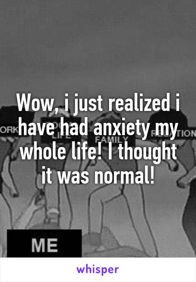 Wow, i just realized i have had anxiety my whole life! I thought it was normal!