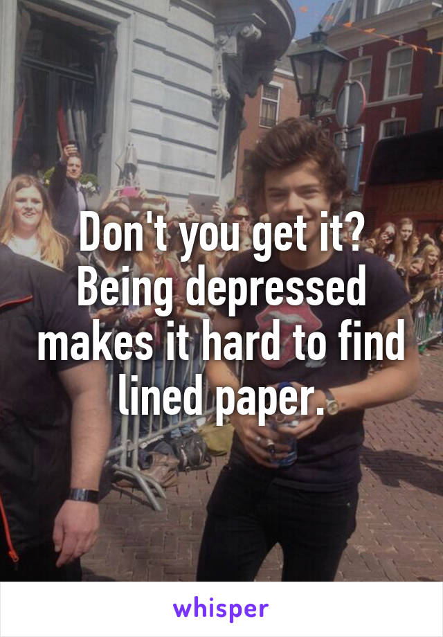 Don't you get it? Being depressed makes it hard to find lined paper.