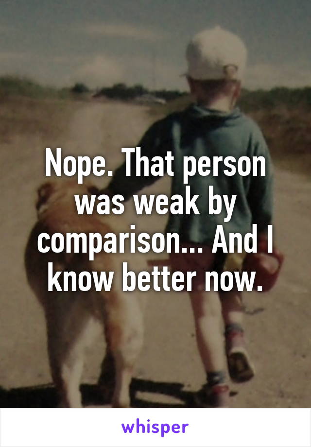 Nope. That person was weak by comparison... And I know better now.