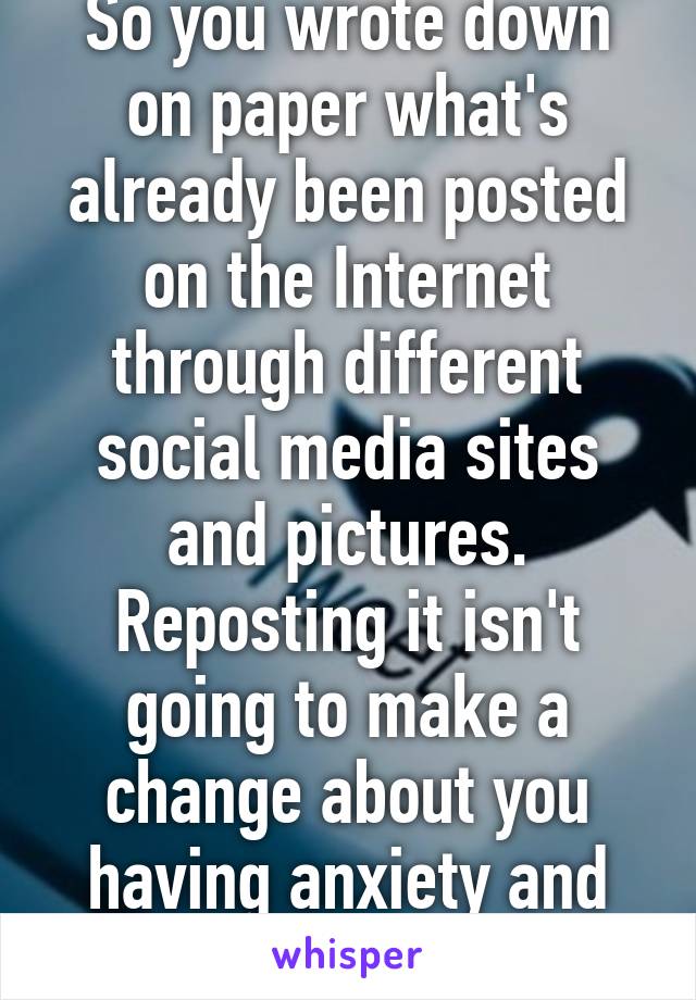 So you wrote down on paper what's already been posted on the Internet through different social media sites and pictures. Reposting it isn't going to make a change about you having anxiety and depression. 