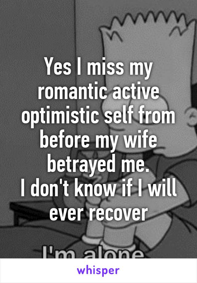 Yes I miss my romantic active optimistic self from before my wife betrayed me.
I don't know if I will ever recover