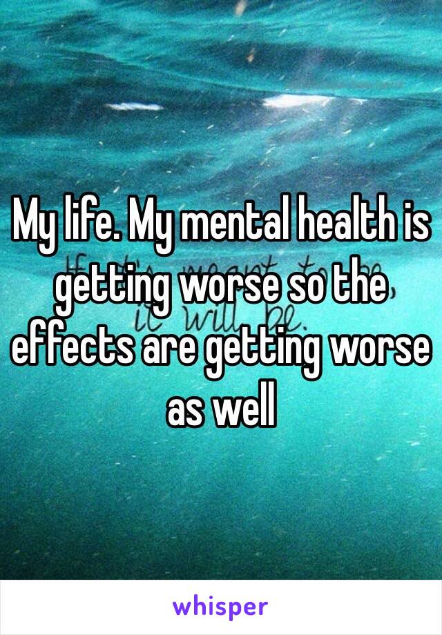 My life. My mental health is getting worse so the effects are getting worse as well