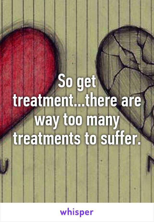 So get treatment...there are way too many treatments to suffer.