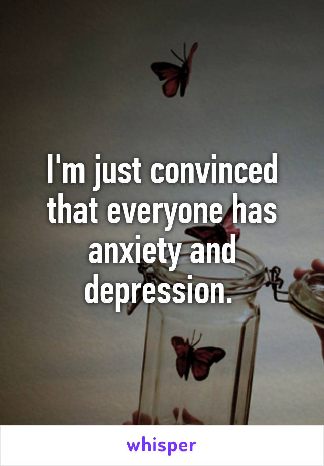 I'm just convinced that everyone has anxiety and depression. 