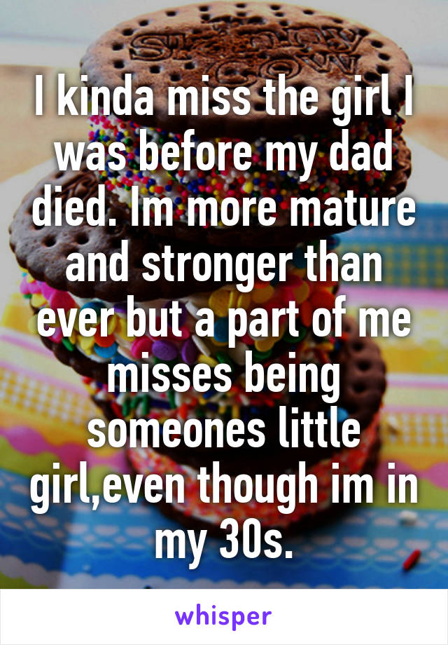 I kinda miss the girl I was before my dad died. Im more mature and stronger than ever but a part of me misses being someones little girl,even though im in my 30s.