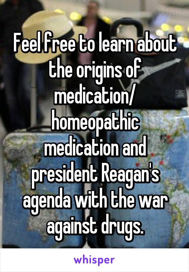 Feel free to learn about the origins of medication/ homeopathic medication and president Reagan's agenda with the war against drugs.