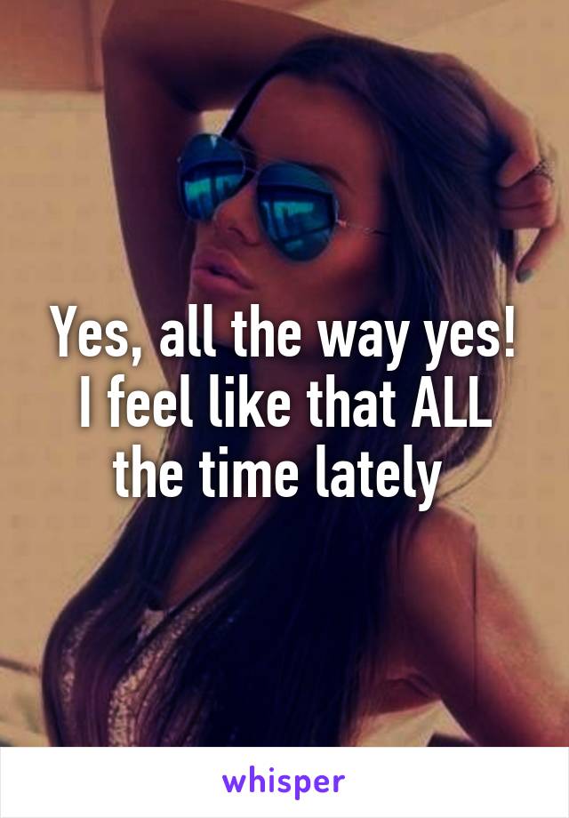 Yes, all the way yes! I feel like that ALL the time lately 