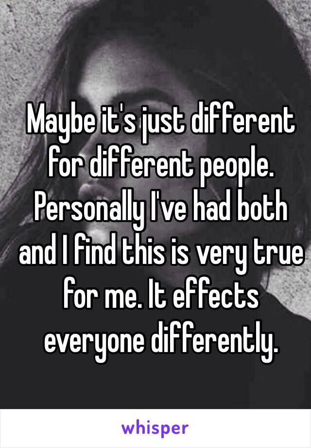 Maybe it's just different for different people. Personally I've had both and I find this is very true for me. It effects everyone differently.