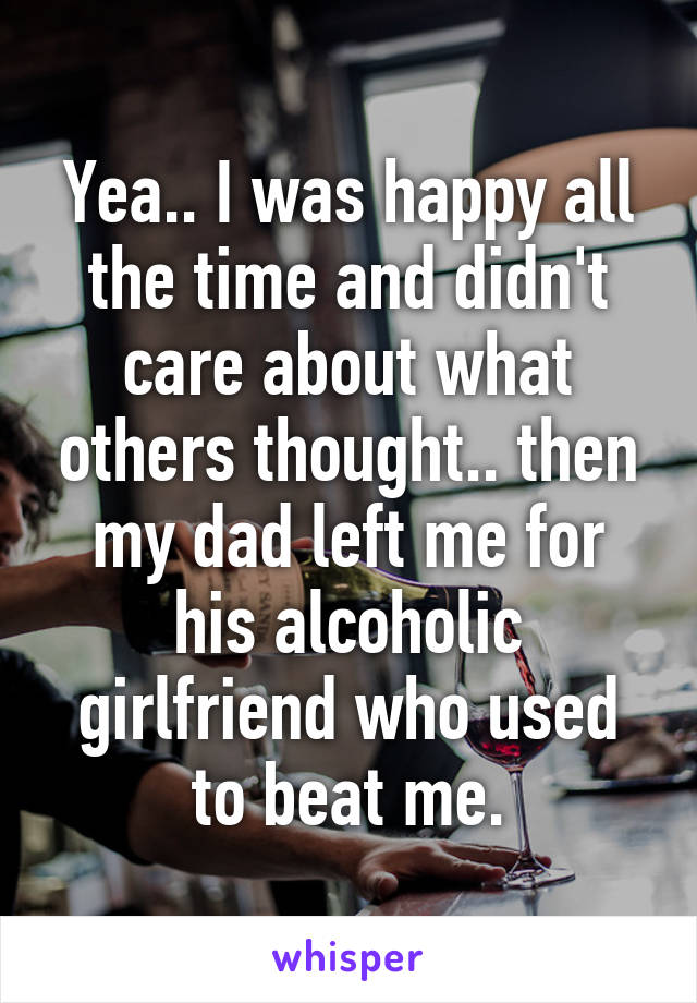 Yea.. I was happy all the time and didn't care about what others thought.. then my dad left me for his alcoholic girlfriend who used to beat me.