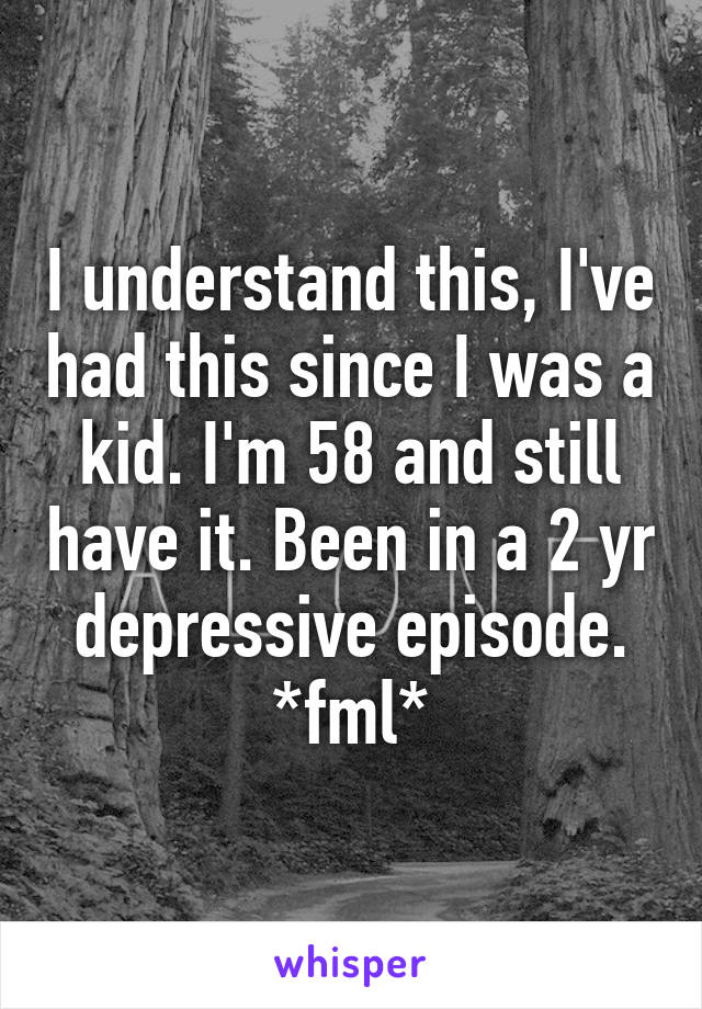 I understand this, I've had this since I was a kid. I'm 58 and still have it. Been in a 2 yr depressive episode. *fml*