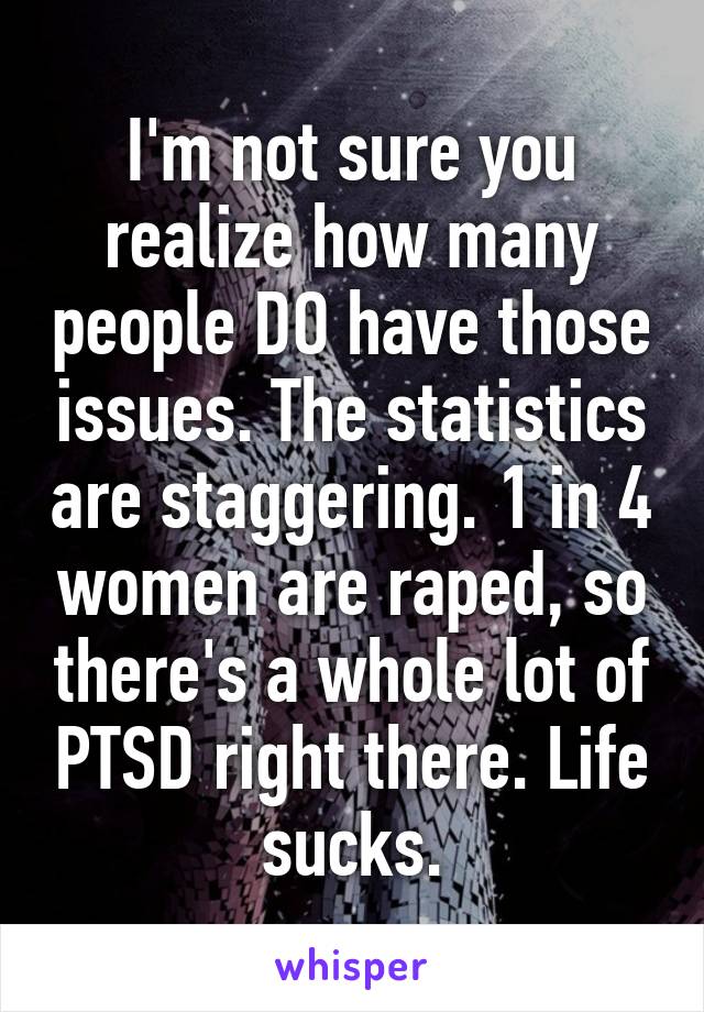 I'm not sure you realize how many people DO have those issues. The statistics are staggering. 1 in 4 women are raped, so there's a whole lot of PTSD right there. Life sucks.