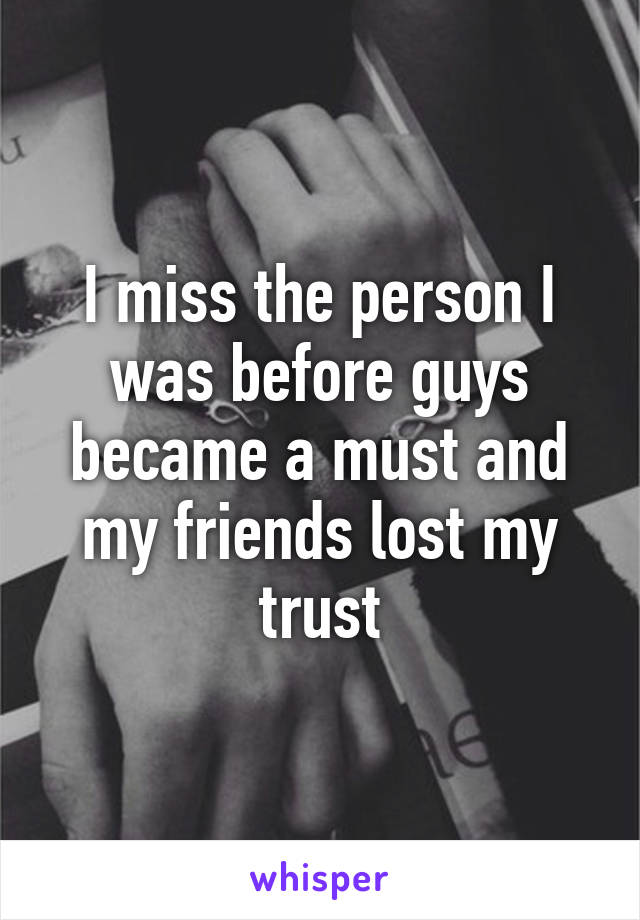 I miss the person I was before guys became a must and my friends lost my trust