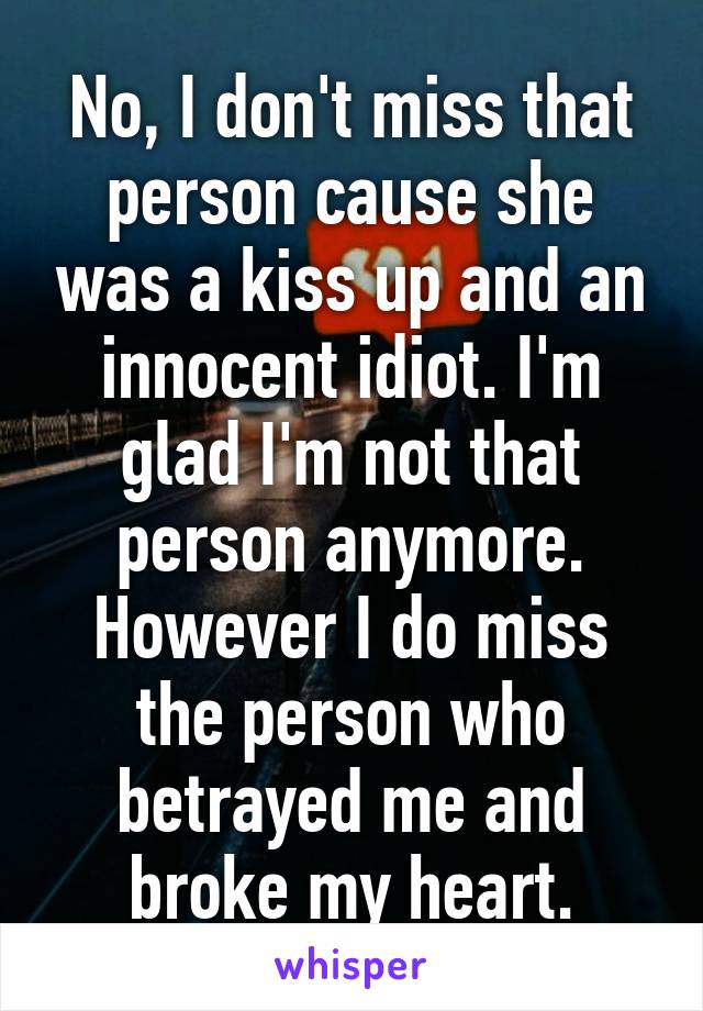 No, I don't miss that person cause she was a kiss up and an innocent idiot. I'm glad I'm not that person anymore. However I do miss the person who betrayed me and broke my heart.