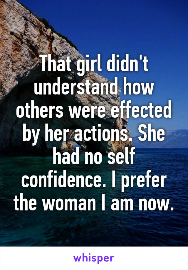 That girl didn't understand how others were effected by her actions. She had no self confidence. I prefer the woman I am now.