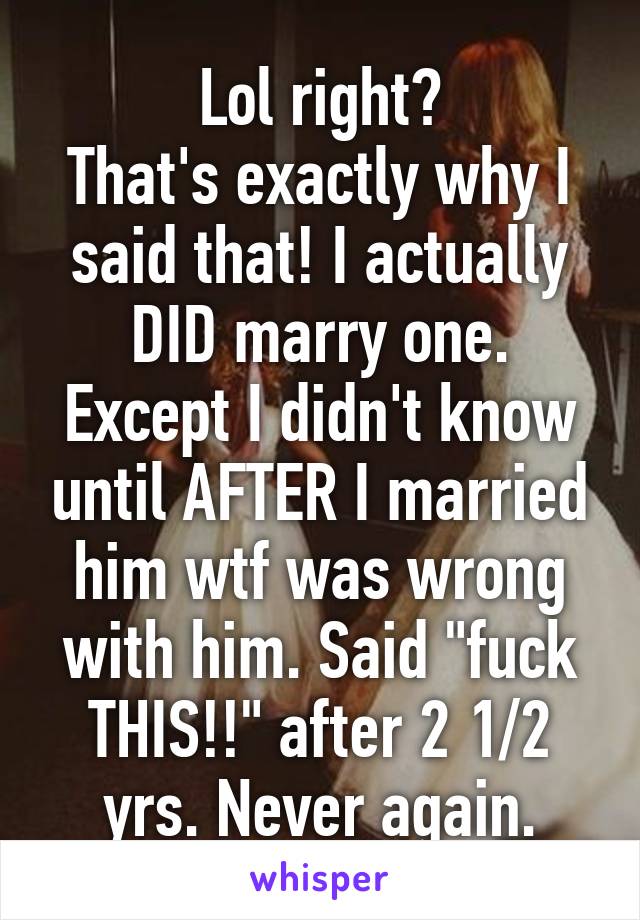 Lol right?
That's exactly why I said that! I actually DID marry one. Except I didn't know until AFTER I married him wtf was wrong with him. Said "fuck THIS!!" after 2 1/2 yrs. Never again.