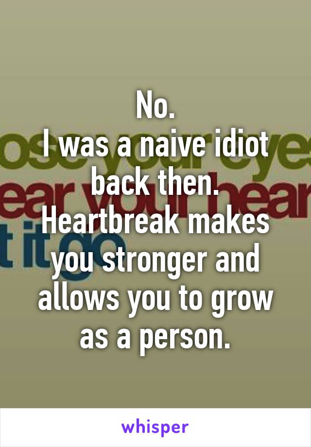 No.
I was a naive idiot back then. Heartbreak makes you stronger and allows you to grow as a person.