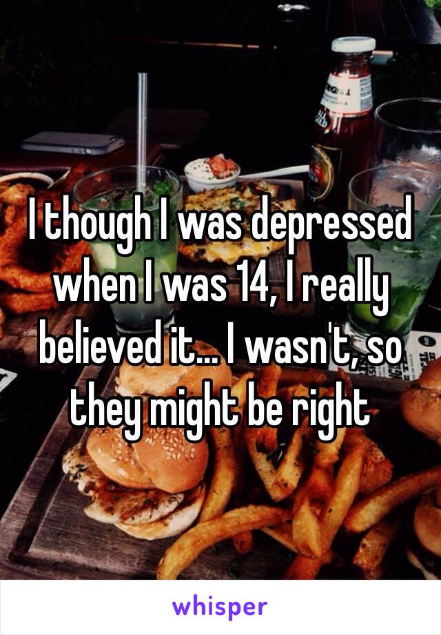 I though I was depressed when I was 14, I really believed it... I wasn't, so they might be right