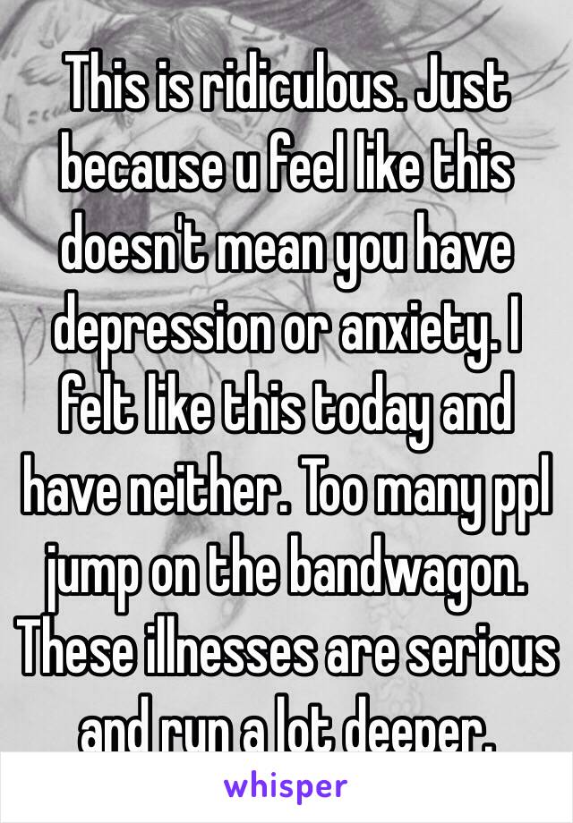 This is ridiculous. Just because u feel like this doesn't mean you have depression or anxiety. I felt like this today and have neither. Too many ppl jump on the bandwagon. These illnesses are serious and run a lot deeper. 