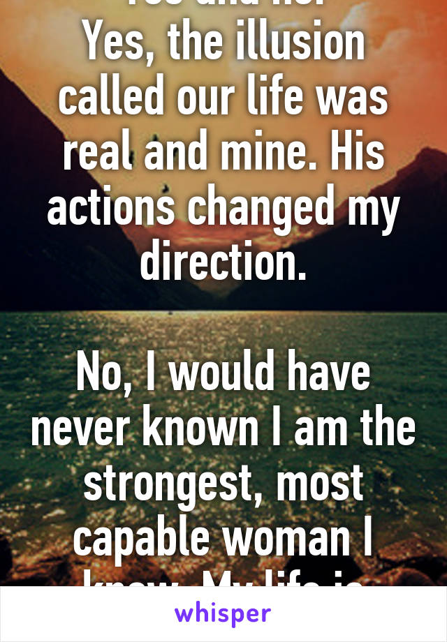 Yes and no.
Yes, the illusion called our life was real and mine. His actions changed my direction.

No, I would have never known I am the strongest, most capable woman I know. My life is better now