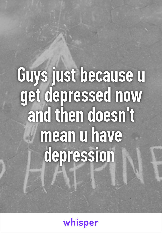 Guys just because u get depressed now and then doesn't mean u have depression 