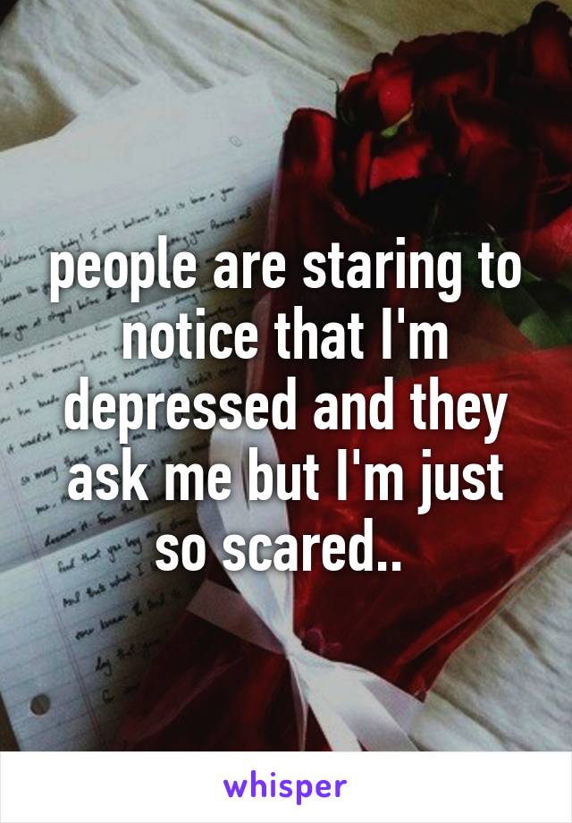 people are staring to notice that I'm depressed and they ask me but I'm just so scared.. 