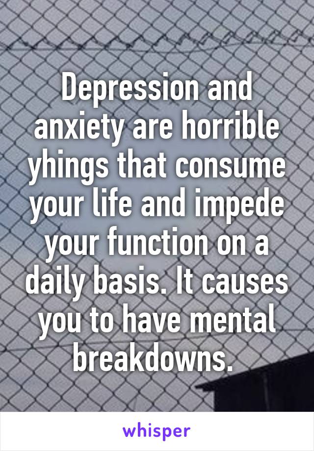 Depression and anxiety are horrible yhings that consume your life and impede your function on a daily basis. It causes you to have mental breakdowns. 