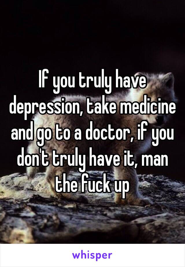 If you truly have depression, take medicine and go to a doctor, if you don't truly have it, man the fuck up