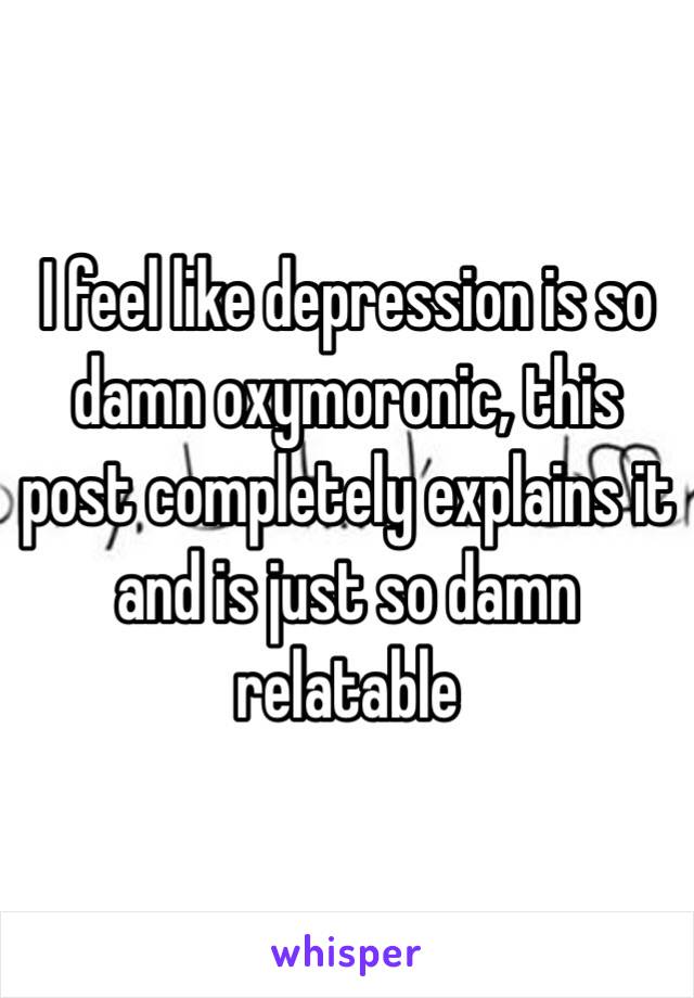 I feel like depression is so damn oxymoronic, this post completely explains it and is just so damn relatable 