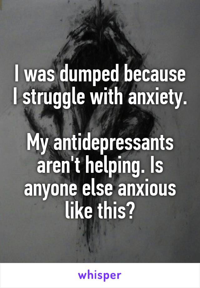 I was dumped because I struggle with anxiety.

My antidepressants aren't helping. Is anyone else anxious like this?