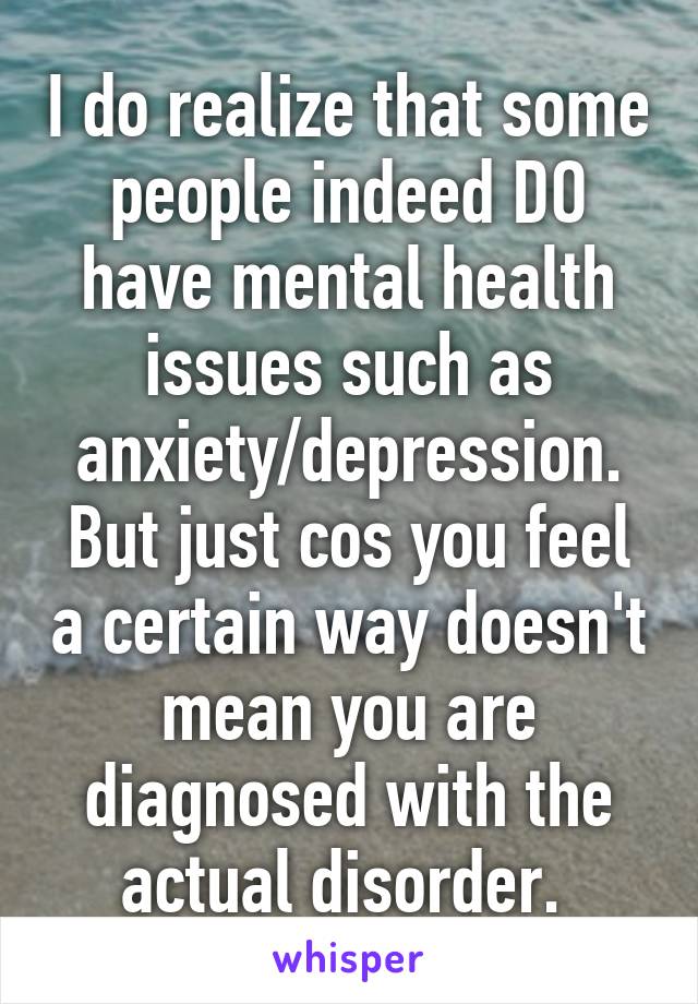 I do realize that some people indeed DO have mental health issues such as anxiety/depression. But just cos you feel a certain way doesn't mean you are diagnosed with the actual disorder. 