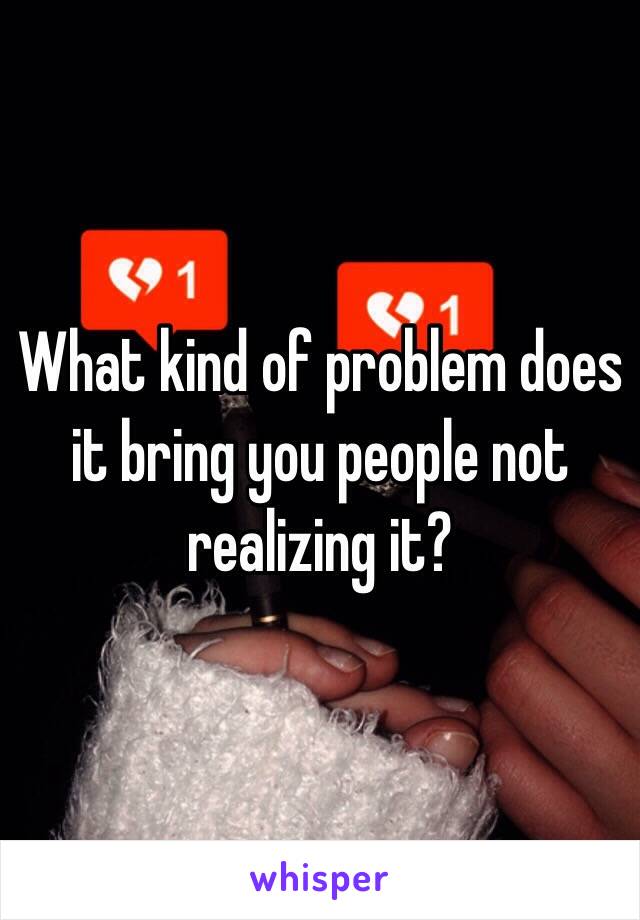 What kind of problem does it bring you people not realizing it?