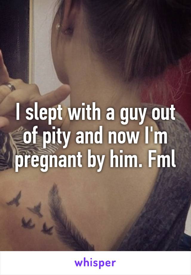 I slept with a guy out of pity and now I'm pregnant by him. Fml