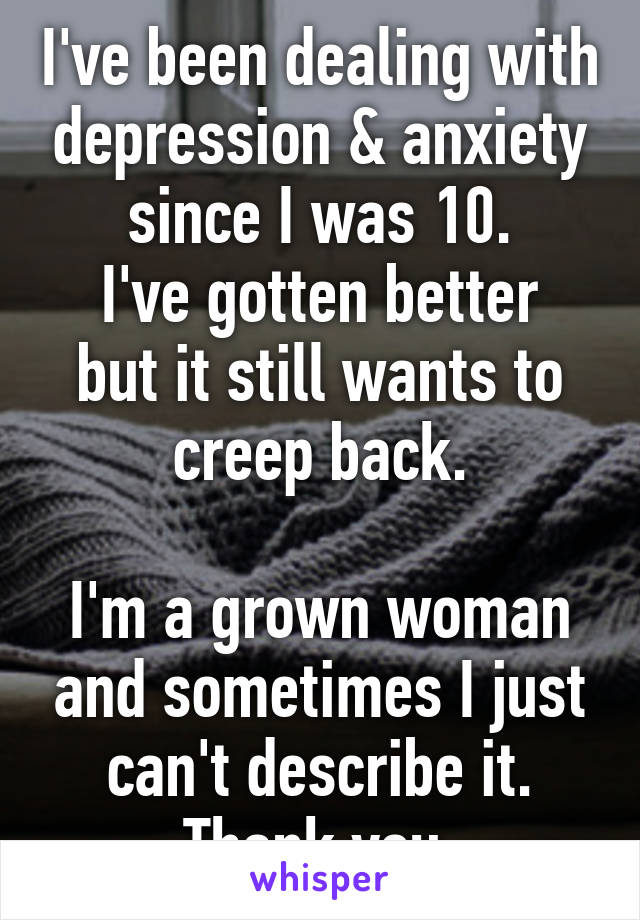 I've been dealing with depression & anxiety since I was 10.
I've gotten better but it still wants to creep back.

I'm a grown woman and sometimes I just can't describe it. Thank you.