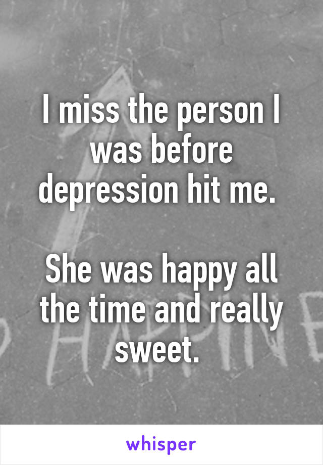 I miss the person I was before depression hit me. 

She was happy all the time and really sweet. 